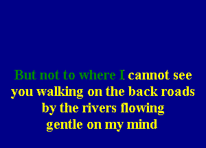 But not to Where I cannot see
you walking on the back roads
by the rivers llowing
gentle on my mind