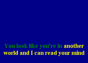 You look like you're in another
world and I can read your mind