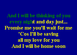 And I will be thinking of you
every night and day just...
Promise me you'll wait for me
'Cos I'll be saving

all my love for you
And I will be home soon