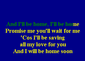 And I'll be home, I'll be home
Promise me you'll wait for me
'Cos I'll be saving

all my love for you
And I will be home soon
