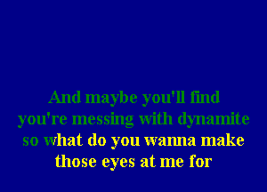 And maybe you'll fmd
you're messing With dynamite
so What do you wanna make
those eyes at me for