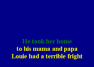 He took her home
to his mama and papa
Louie had a terrible fright