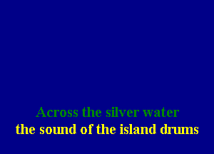 Across the silver water
the smmd of the island drums