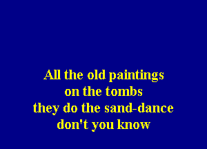 All the old paintings
on the tombs
they do the sand-dance
don't you know
