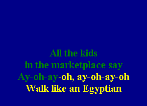 All the kids
in the marketplace say
Ay-oh-ay-oh, ay-oh-ay-oh
Walk like an Egyptian