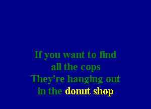 If you want to fmd
all the cops
They're hanging out
in the donut shop