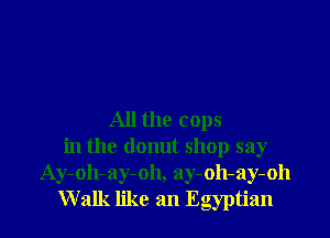 All the cops
in the donut shop say
Ay-oh-ay-oh, ay-oh-ay-oh
Walk like an Egyptian