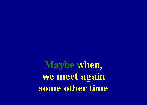 Maybe when,
we meet again
some other time