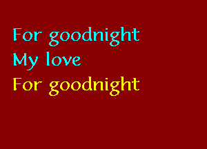 For goodnight
My love

For goodnight