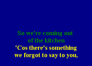So we're coming out
of the kitchen
'Cos there's something
we forgot to say to you,