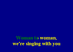 W oman to woman,
we're singing with you