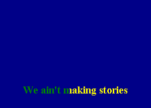 We ain't making stories