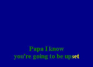 Papa I know
you're going to be upset