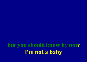 but you should know by now
I'm not a baby