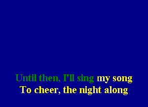 Until then, I'll sing my song
To cheer, the night along
