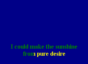 I could make the sunshine
from pure desire