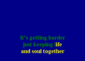 It's getting harder
just keeping life
and soul together