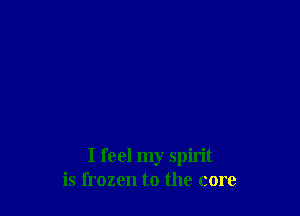 I feel my spirit
is frozen to the core