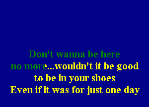 Don't wanna be here
no more...wouldn't it be good
to be in your shoes
Even if it was for just one day