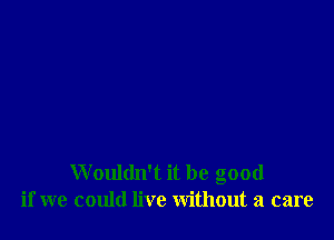 Wouldn't it be good
if we could live without a care