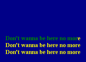 Don't wanna be here no more
Don't wanna be here no more
Don't wanna be here no more