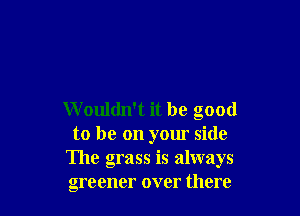 W ouldn't it be good
to be on yom side
The grass is always
greener over there