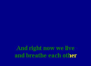 And right now we live
and breathe each other