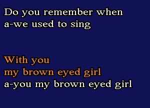 Do you remember When
a-we used to sing

XVith you
my brown eyed girl
a-you my brown eyed girl