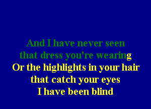 And I have never seen
that dress you're wearing
Or the highlights in your hair

that catch your eyes
I have been blind