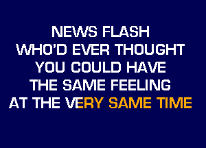 NEWS FLASH
VVHO'D EVER THOUGHT
YOU COULD HAVE
THE SAME FEELING
AT THE VERY SAME TIME