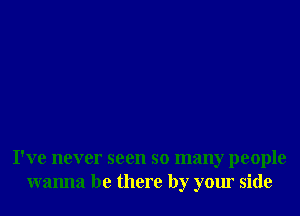 I've never seen so many people
wanna be there by your side