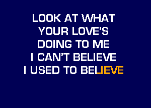 LOOK AT WHAT
YOUR LOVE'S
DOING TO ME

I CAN'T BELIEVE

I USED TO BELIEVE

g