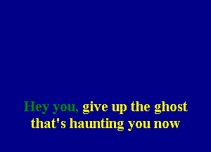 Hey you, give up the ghost
that's halmting you now