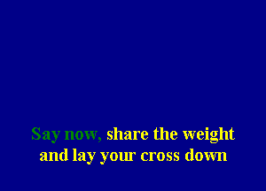 Say now, share the weight
and lay your cross down