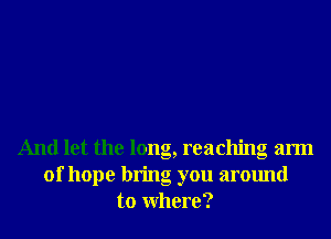 And let the long, reaching arm
of hope bring you around
to Where?