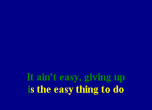 It ain't easy, giving up
is the easy thing to do