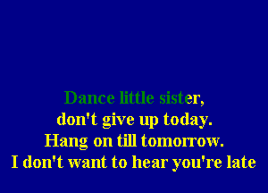 Dance little sister,
don't give up today.
Hang on till tomorrow.
I don't want to hear you're late