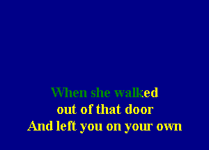 When she walked
out of that door
And left you on your own