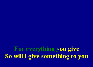 For everything you give
So will I give something to you