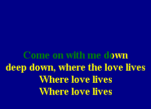 Come on With me down
deep down, Where the love lives
Where love lives
Where love lives