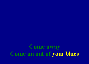 Come away
Come on out of your blues