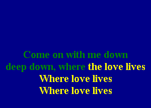 Come on With me down
deep down, Where the love lives
Where love lives
Where love lives