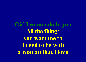 Girl I wanna do to you

All the things
you want me to
I need to be with
a woman that I love