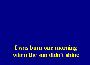 I was born one morning
when the sun didn't shine