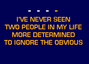 I'VE NEVER SEEN
TWO PEOPLE IN MY LIFE
MORE DETERMINED
T0 IGNORE THE OBVIOUS