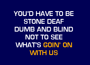 YOU'D HAVE TO BE
STONE DEAF
DUMB AND BLIND
NOT TO SEE
WHAT'S GOIN' 0N
WTH U8