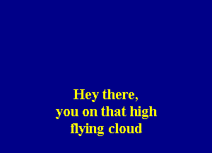 Hey there,
you on that high
flying cloud