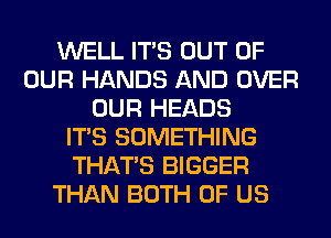 WELL ITS OUT OF
OUR HANDS AND OVER
OUR HEADS
ITS SOMETHING
THAT'S BIGGER
THAN BOTH OF US