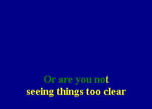Or are you not
seeing things too clear