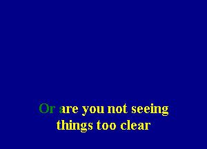 Or are you not seeing
things too clear